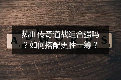热血传奇道战组合强吗？如何搭配更胜一筹？
