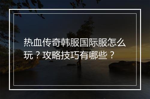 热血传奇韩服国际服怎么玩？攻略技巧有哪些？