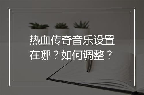 热血传奇音乐设置在哪？如何调整？