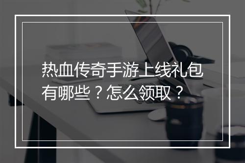 热血传奇手游上线礼包有哪些？怎么领取？