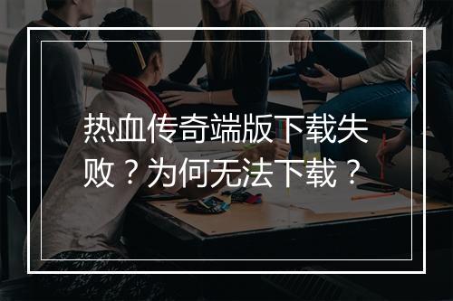 热血传奇端版下载失败？为何无法下载？