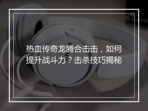 热血传奇龙腾合击击，如何提升战斗力？击杀技巧揭秘