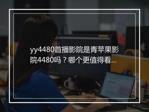 yy4480首播影院是青苹果影院4480吗？哪个更值得看？