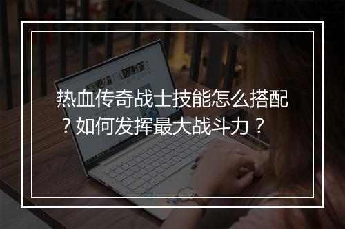 热血传奇战士技能怎么搭配？如何发挥最大战斗力？
