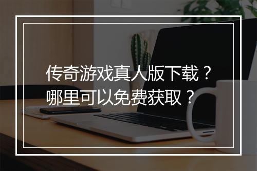 传奇游戏真人版下载？哪里可以免费获取？