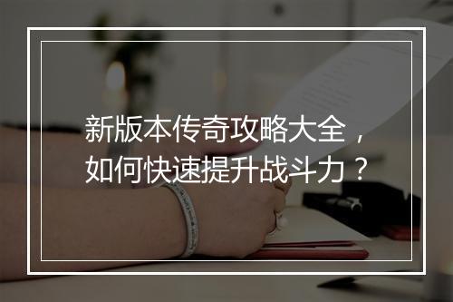 新版本传奇攻略大全，如何快速提升战斗力？