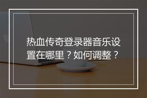 热血传奇登录器音乐设置在哪里？如何调整？