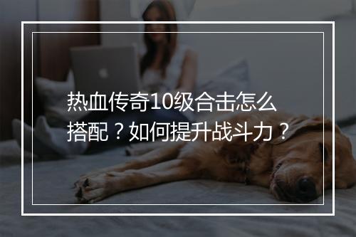 热血传奇10级合击怎么搭配？如何提升战斗力？