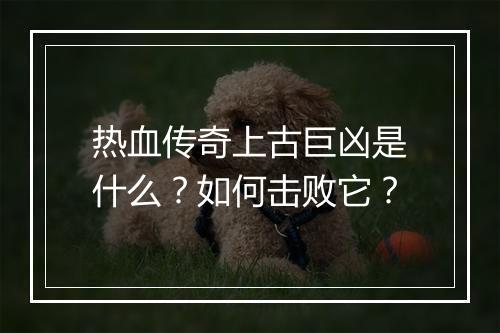 热血传奇上古巨凶是什么？如何击败它？
