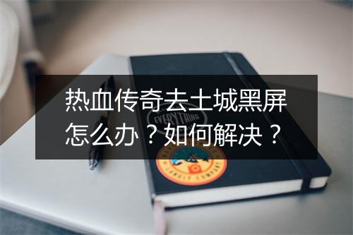 热血传奇去土城黑屏怎么办？如何解决？