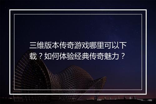 三维版本传奇游戏哪里可以下载？如何体验经典传奇魅力？