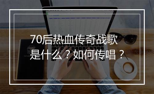 70后热血传奇战歌是什么？如何传唱？