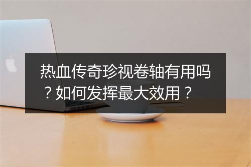 热血传奇珍视卷轴有用吗？如何发挥最大效用？