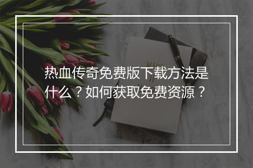 热血传奇免费版下载方法是什么？如何获取免费资源？