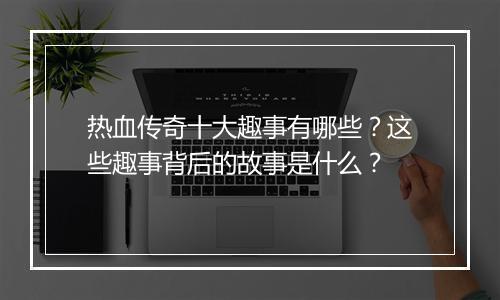 热血传奇十大趣事有哪些？这些趣事背后的故事是什么？