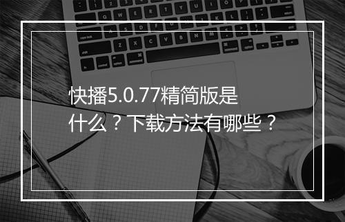 快播5.0.77精简版是什么？下载方法有哪些？