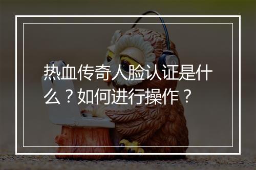 热血传奇人脸认证是什么？如何进行操作？
