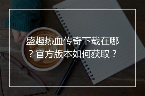 盛趣热血传奇下载在哪？官方版本如何获取？