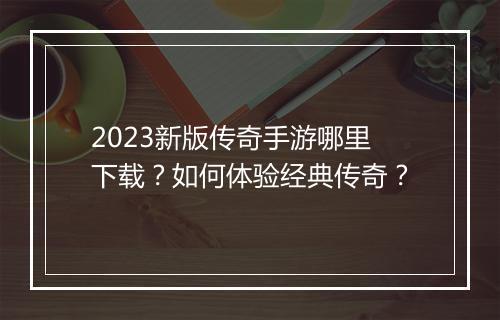 2023新版传奇手游哪里下载？如何体验经典传奇？