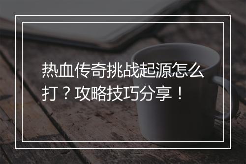 热血传奇挑战起源怎么打？攻略技巧分享！