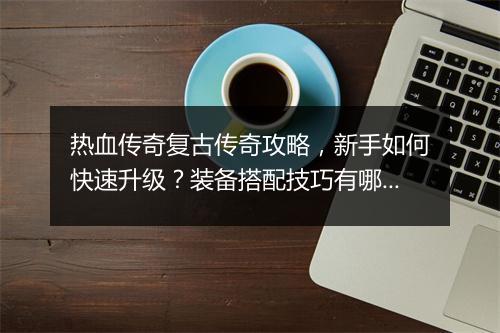 热血传奇复古传奇攻略，新手如何快速升级？装备搭配技巧有哪些？