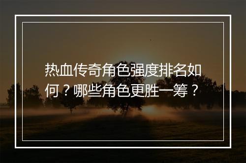 热血传奇角色强度排名如何？哪些角色更胜一筹？