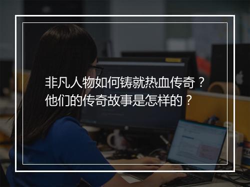 非凡人物如何铸就热血传奇？他们的传奇故事是怎样的？