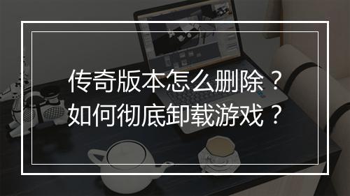 传奇版本怎么删除？如何彻底卸载游戏？