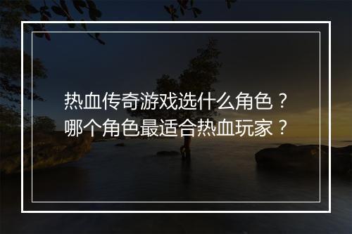 热血传奇游戏选什么角色？哪个角色最适合热血玩家？