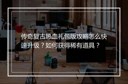 传奇复古热血礼包版攻略怎么快速升级？如何获得稀有道具？