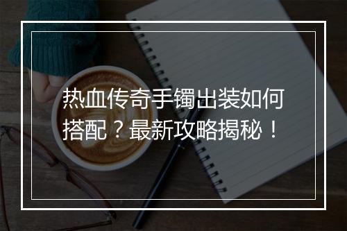 热血传奇手镯出装如何搭配？最新攻略揭秘！