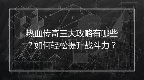 热血传奇三大攻略有哪些？如何轻松提升战斗力？