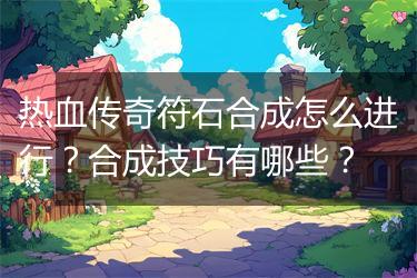 热血传奇符石合成怎么进行？合成技巧有哪些？