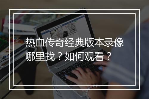 热血传奇经典版本录像哪里找？如何观看？