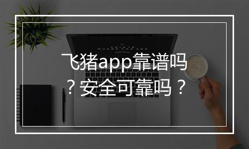 飞猪app靠谱吗？安全可靠吗？