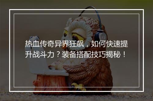 热血传奇异界狂飙，如何快速提升战斗力？装备搭配技巧揭秘！