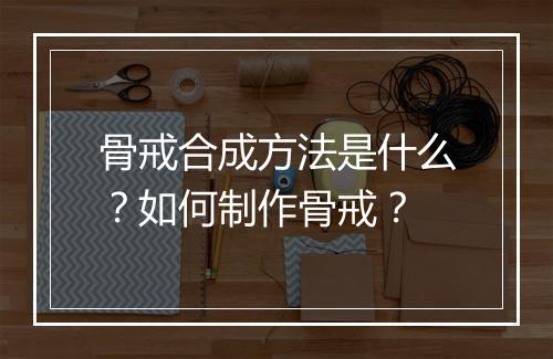骨戒合成方法是什么？如何制作骨戒？