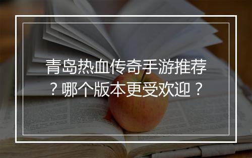 青岛热血传奇手游推荐？哪个版本更受欢迎？