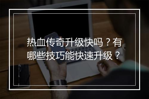 热血传奇升级快吗？有哪些技巧能快速升级？