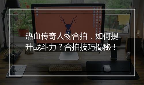 热血传奇人物合拍，如何提升战斗力？合拍技巧揭秘！