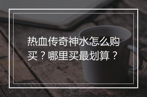 热血传奇神水怎么购买？哪里买最划算？