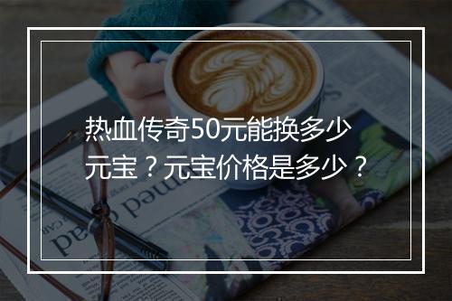 热血传奇50元能换多少元宝？元宝价格是多少？