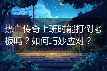 热血传奇上班时能打倒老板吗？如何巧妙应对？