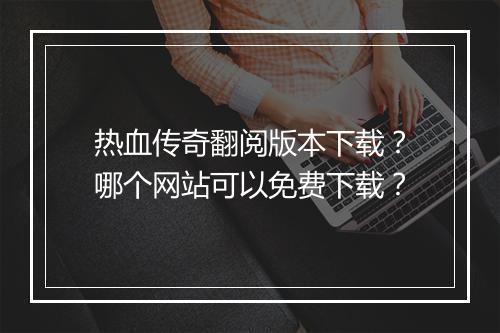 热血传奇翻阅版本下载？哪个网站可以免费下载？