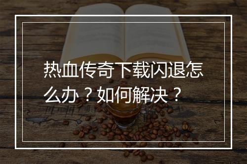 热血传奇下载闪退怎么办？如何解决？