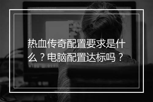 热血传奇配置要求是什么？电脑配置达标吗？