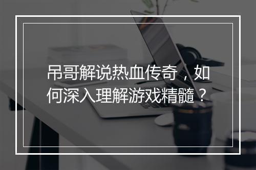 吊哥解说热血传奇，如何深入理解游戏精髓？