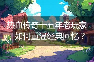 热血传奇十五年老玩家，如何重温经典回忆？