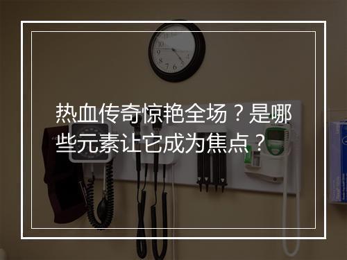 热血传奇惊艳全场？是哪些元素让它成为焦点？