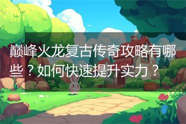 巅峰火龙复古传奇攻略有哪些？如何快速提升实力？